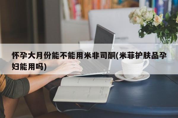 米非司酮私人微信号怀孕大月份能不能用米非司酮(米菲护肤品孕妇能用吗)