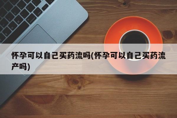 米非司酮私人微信号怀孕可以自己买药流吗(怀孕可以自己买药流产吗)